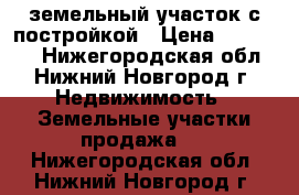 земельный участок с постройкой › Цена ­ 500 000 - Нижегородская обл., Нижний Новгород г. Недвижимость » Земельные участки продажа   . Нижегородская обл.,Нижний Новгород г.